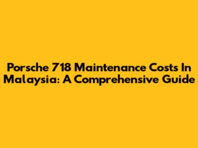 Porsche 718 Maintenance Costs In Malaysia: A Comprehensive Guide