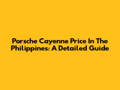 Porsche Cayenne Price In The Philippines: A Detailed Guide