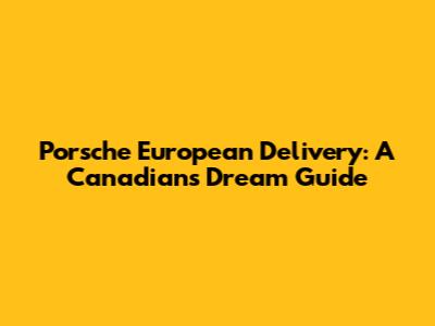 Porsche European Delivery: A Canadian's Dream Guide