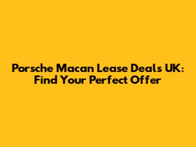 Porsche Macan Lease Deals UK: Find Your Perfect Offer
