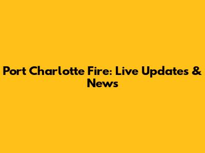Port Charlotte Fire: Live Updates & News