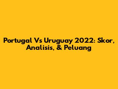 Portugal Vs Uruguay 2022: Skor, Analisis, & Peluang