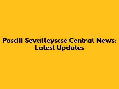 Posciii Sevalleyscse Central News: Latest Updates