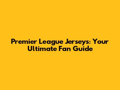 Premier League Jerseys: Your Ultimate Fan Guide