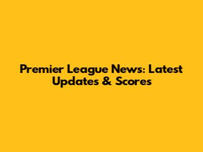 Premier League News: Latest Updates & Scores