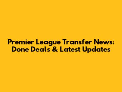 Premier League Transfer News: Done Deals & Latest Updates