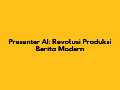 Presenter AI: Revolusi Produksi Berita Modern
