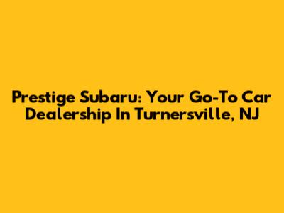 Prestige Subaru: Your Go-To Car Dealership In Turnersville, NJ