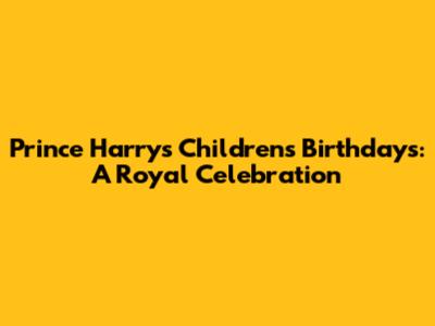 Prince Harry's Children's Birthdays: A Royal Celebration