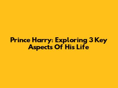 Prince Harry: Exploring 3 Key Aspects Of His Life