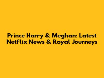 Prince Harry & Meghan: Latest Netflix News & Royal Journeys