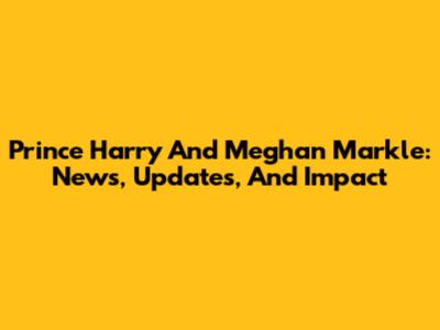Prince Harry And Meghan Markle: News, Updates, And Impact