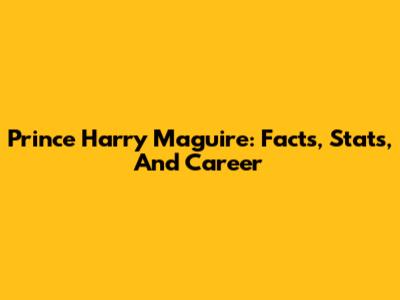 Prince Harry Maguire: Facts, Stats, And Career
