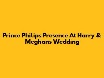 Prince Philip's Presence At Harry & Meghan's Wedding