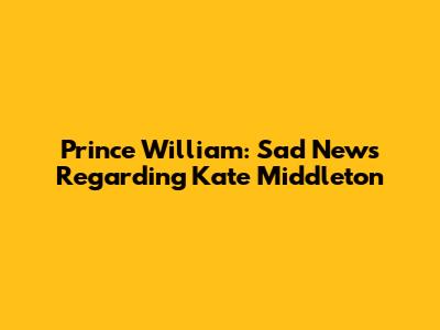 Prince William: Sad News Regarding Kate Middleton