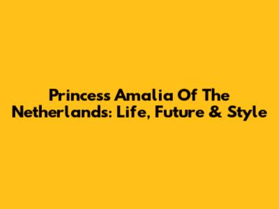 Princess Amalia Of The Netherlands: Life, Future & Style