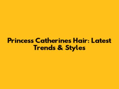 Princess Catherine's Hair: Latest Trends & Styles