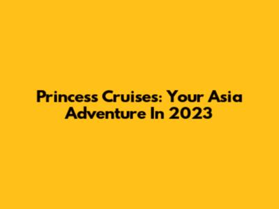 Princess Cruises: Your Asia Adventure In 2023