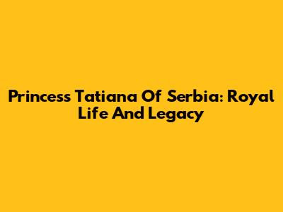Princess Tatiana Of Serbia: Royal Life And Legacy