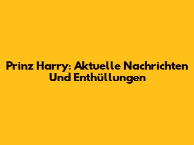 Prinz Harry: Aktuelle Nachrichten Und Enthüllungen