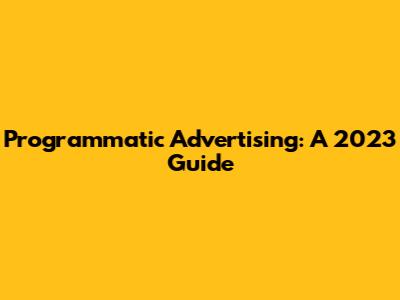 Programmatic Advertising: A 2023 Guide