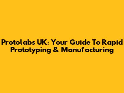 Protolabs UK: Your Guide To Rapid Prototyping & Manufacturing