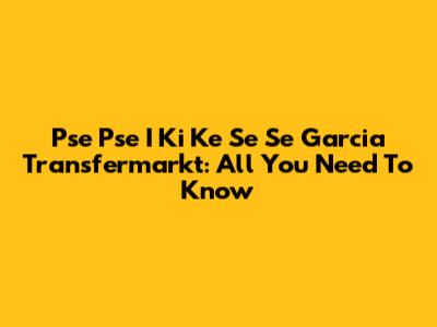 Pse Pse I Ki Ke Se Se Garcia Transfermarkt: All You Need To Know