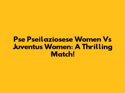 Pse Pseilaziosese Women Vs Juventus Women: A Thrilling Match!
