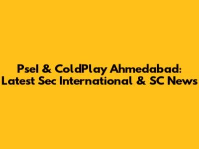 PseI & ColdPlay Ahmedabad: Latest Sec International & SC News