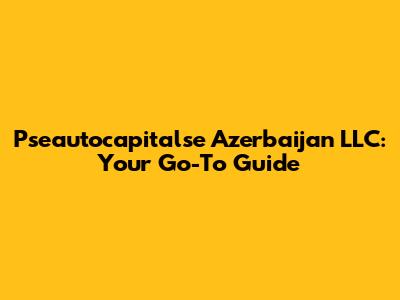 Pseautocapitalse Azerbaijan LLC: Your Go-To Guide
