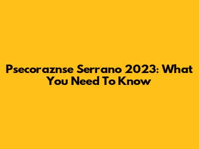 Psecoraznse Serrano 2023: What You Need To Know