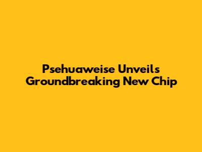Psehuaweise Unveils Groundbreaking New Chip