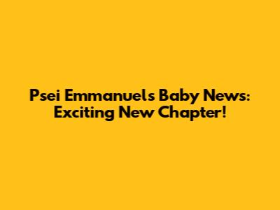 Psei Emmanuel's Baby News: Exciting New Chapter!
