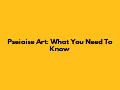 Pseiaise Art: What You Need To Know