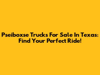 Pseiboxse Trucks For Sale In Texas: Find Your Perfect Ride!