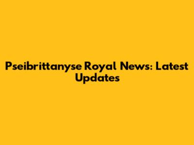 Pseibrittanyse Royal News: Latest Updates