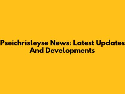 Pseichrisleyse News: Latest Updates And Developments