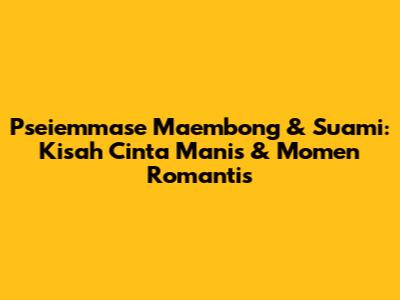 Pseiemmase Maembong & Suami: Kisah Cinta Manis & Momen Romantis