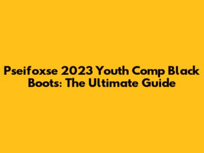 Pseifoxse 2023 Youth Comp Black Boots: The Ultimate Guide