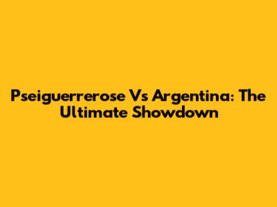 Pseiguerrerose Vs Argentina: The Ultimate Showdown