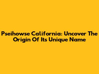 Pseihowse California: Uncover The Origin Of Its Unique Name