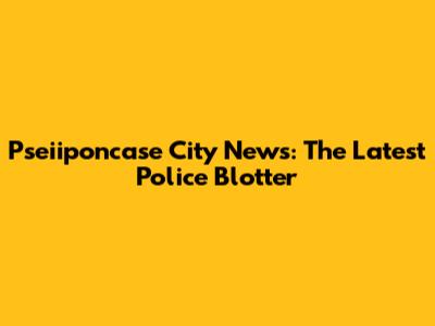 Pseiiponcase City News: The Latest Police Blotter