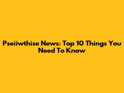 Pseiiwthise News: Top 10 Things You Need To Know