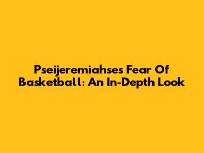 Pseijeremiahse's Fear Of Basketball: An In-Depth Look