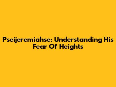 Pseijeremiahse: Understanding His Fear Of Heights
