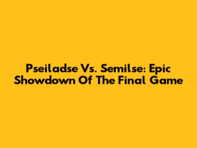 Pseiladse Vs. Semilse: Epic Showdown Of The Final Game