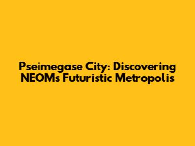 Pseimegase City: Discovering NEOM's Futuristic Metropolis