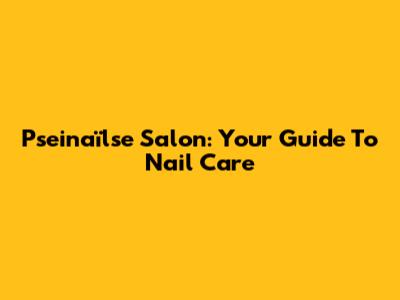 Pseinaïlse Salon: Your Guide To Nail Care