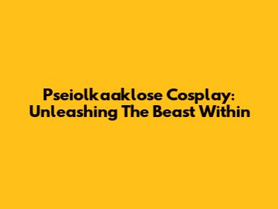 Pseiolkaaklose Cosplay: Unleashing The Beast Within