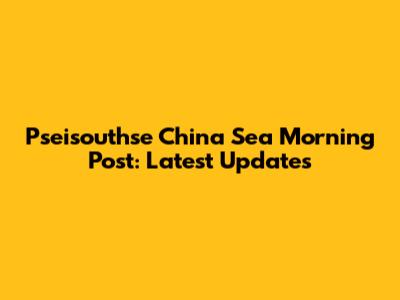Pseisouthse China Sea Morning Post: Latest Updates